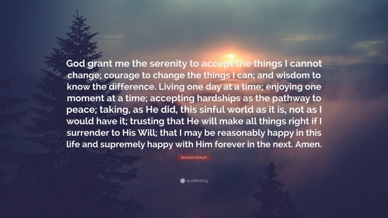 Reinhold Niebuhr Quote: “God grant me the serenity 
to accept the things I cannot change; 
courage to change the things I can; 
and wisdom to know the difference. 

Living one day at a time; 
enjoying one moment at a time; 
accepting hardships as the pathway to peace; 
taking, as He did, this sinful world 
as it is, not as I would have it; 
trusting that He will make all things right 
if I surrender to His Will; 
that I may be reasonably happy in this life 
and supremely happy with Him 
forever in the next. 
Amen.”