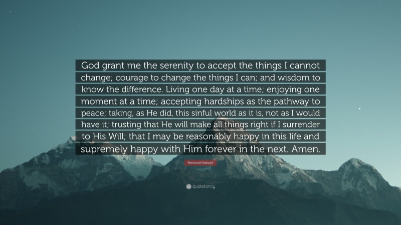Reinhold Niebuhr Quote: “God grant me the serenity 
to accept the things I cannot change; 
courage to change the things I can; 
and wisdom to know the difference. 

Living one day at a time; 
enjoying one moment at a time; 
accepting hardships as the pathway to peace; 
taking, as He did, this sinful world 
as it is, not as I would have it; 
trusting that He will make all things right 
if I surrender to His Will; 
that I may be reasonably happy in this life 
and supremely happy with Him 
forever in the next. 
Amen.”