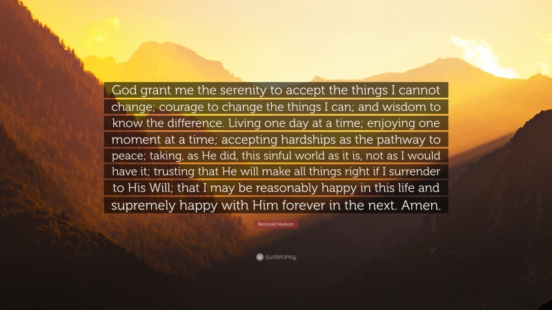Reinhold Niebuhr Quote: “God grant me the serenity 
to accept the things I cannot change; 
courage to change the things I can; 
and wisdom to know the difference. 

Living one day at a time; 
enjoying one moment at a time; 
accepting hardships as the pathway to peace; 
taking, as He did, this sinful world 
as it is, not as I would have it; 
trusting that He will make all things right 
if I surrender to His Will; 
that I may be reasonably happy in this life 
and supremely happy with Him 
forever in the next. 
Amen.”