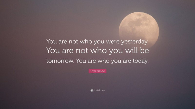 Tom Krause Quote: “You are not who you were yesterday. You are not who you will be tomorrow. You are who you are today.”