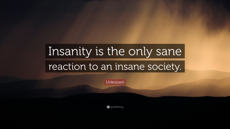 Unknown Quote: “Insanity is the only sane reaction to an insane society.”