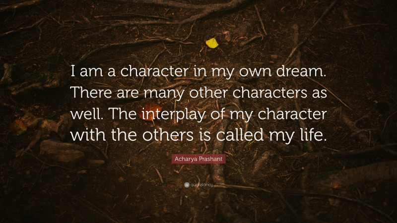 Acharya Prashant Quote: “I am a character in my own dream. There are many other characters as well. The interplay of my character with the others is called my life.”