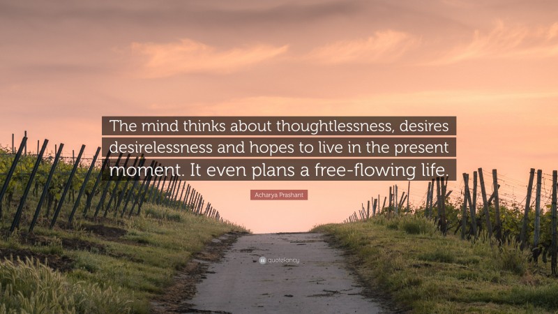 Acharya Prashant Quote: “The mind thinks about thoughtlessness, desires desirelessness and hopes to live in the present moment. It even plans a free-flowing life.”