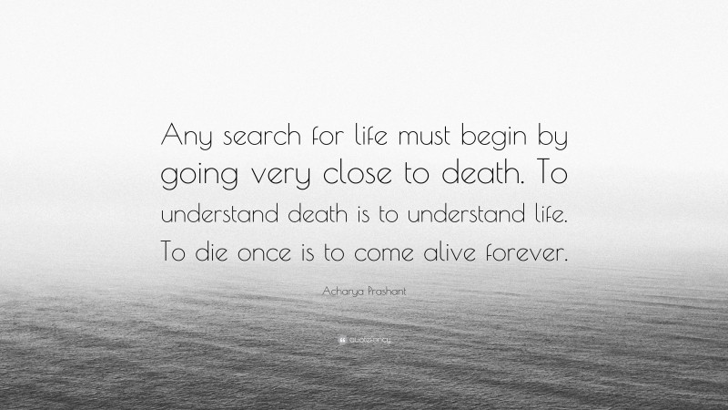 Acharya Prashant Quote: “Any search for life must begin by going very close to death. To understand death is to understand life. To die once is to come alive forever.”
