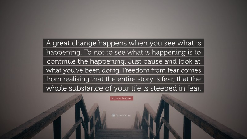 Acharya Prashant Quote: “A great change happens when you see what is happening. To not to see what is happening is to continue the happening. 
Just pause and look at what you’ve been doing. Freedom from fear comes from realising that the entire story is fear, that the whole substance of your life is steeped in fear.”