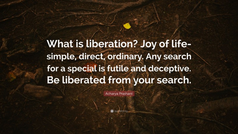 Acharya Prashant Quote: “What is liberation? Joy of life- simple, direct, ordinary. Any search for a special is futile and deceptive. Be liberated from your search.”