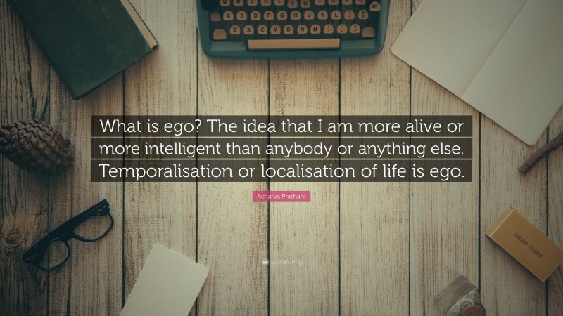 Acharya Prashant Quote: “What is ego? The idea that I am more alive or more intelligent than anybody or anything else. Temporalisation or localisation of life is ego.”