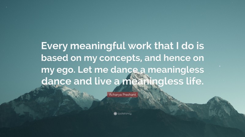 Acharya Prashant Quote: “Every meaningful work that I do is based on my concepts, and hence on my ego. Let me dance a meaningless dance and live a meaningless life.”