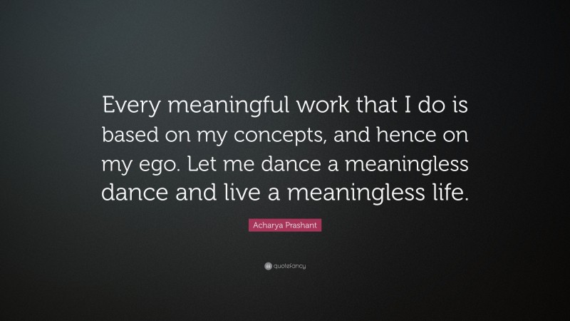 Acharya Prashant Quote: “Every meaningful work that I do is based on my concepts, and hence on my ego. Let me dance a meaningless dance and live a meaningless life.”