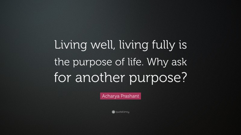 Acharya Prashant Quote: “Living well, living fully is the purpose of life. Why ask for another purpose?”