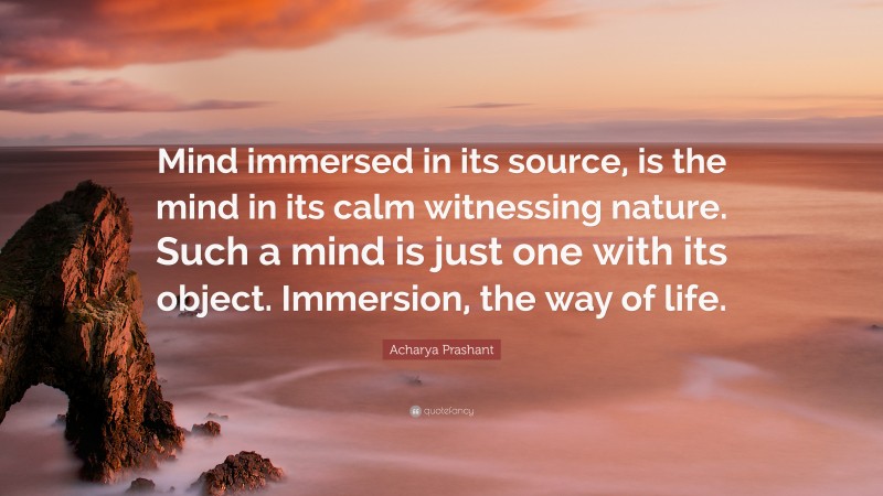 Acharya Prashant Quote: “Mind immersed in its source, is the mind in its calm witnessing nature. Such a mind is just one with its object. Immersion, the way of life.”