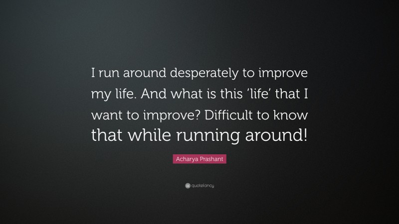 Acharya Prashant Quote: “I run around desperately to improve my life. And what is this ‘life’ that I want to improve? Difficult to know that while running around!”
