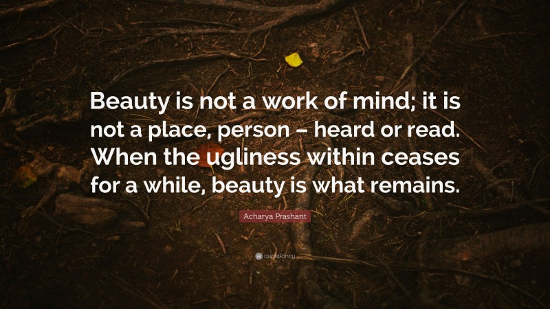 Acharya Prashant Quote: “Beauty is not a work of mind; it is not a place, person – heard or read. When the ugliness within ceases for a while, beauty is what remains.”
