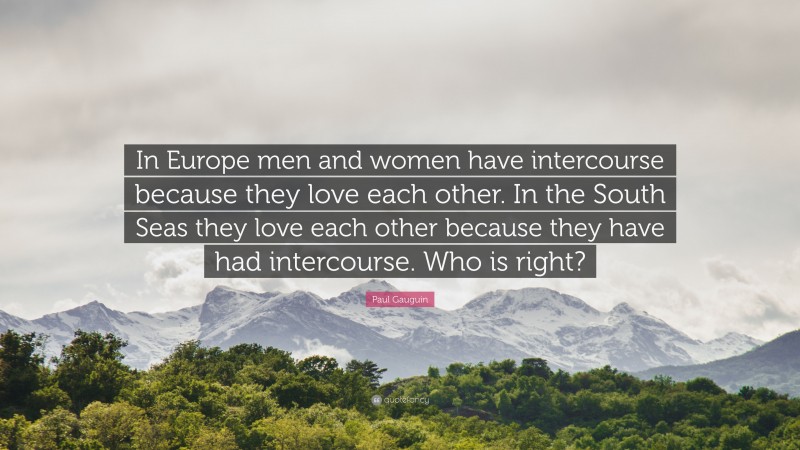 Paul Gauguin Quote: “In Europe men and women have intercourse because they love each other. In the South Seas they love each other because they have had intercourse. Who is right?”