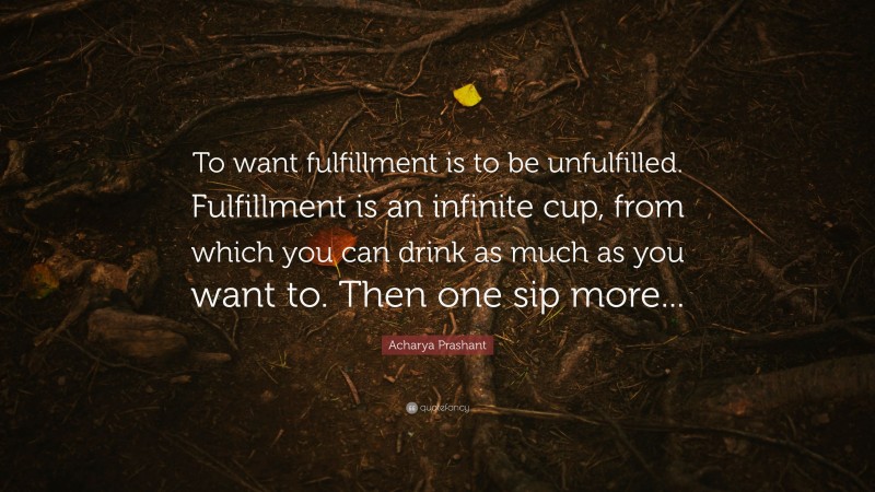 Acharya Prashant Quote: “To want fulfillment is to be unfulfilled. Fulfillment is an infinite cup, from which you can drink as much as you want to. Then one sip more...”