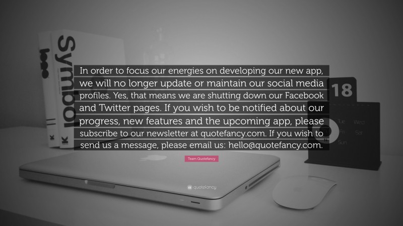 Team Quotefancy Quote: “In order to focus our energies on developing our new app, we will no longer update or maintain our social media profiles. Yes, that means we are shutting down our Facebook and Twitter pages. If you wish to be notified about our progress, new features and the upcoming app, please subscribe to our newsletter at quotefancy.com. If you wish to send us a message, please email us: hello@quotefancy.com.”