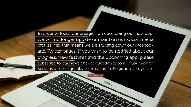 Team Quotefancy Quote: “In order to focus our energies on developing our new app, we will no longer update or maintain our social media profiles. Yes, that means we are shutting down our Facebook and Twitter pages. If you wish to be notified about our progress, new features and the upcoming app, please subscribe to our newsletter at quotefancy.com. If you wish to send us a message, please email us: hello@quotefancy.com.”