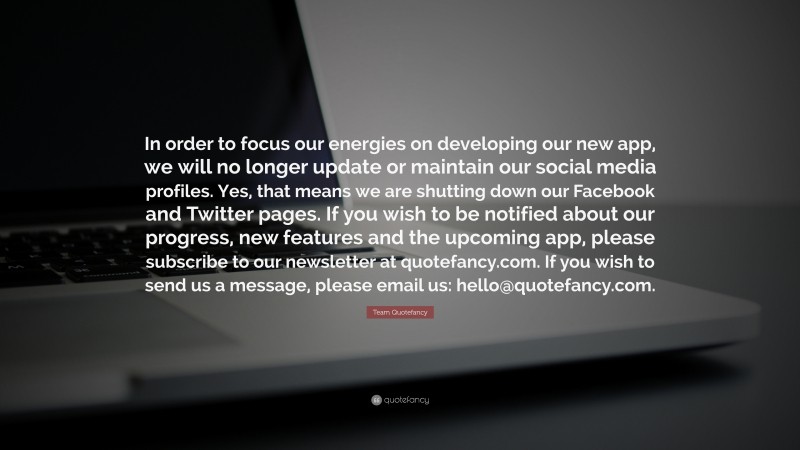 Team Quotefancy Quote: “In order to focus our energies on developing our new app, we will no longer update or maintain our social media profiles. Yes, that means we are shutting down our Facebook and Twitter pages. If you wish to be notified about our progress, new features and the upcoming app, please subscribe to our newsletter at quotefancy.com. If you wish to send us a message, please email us: hello@quotefancy.com.”