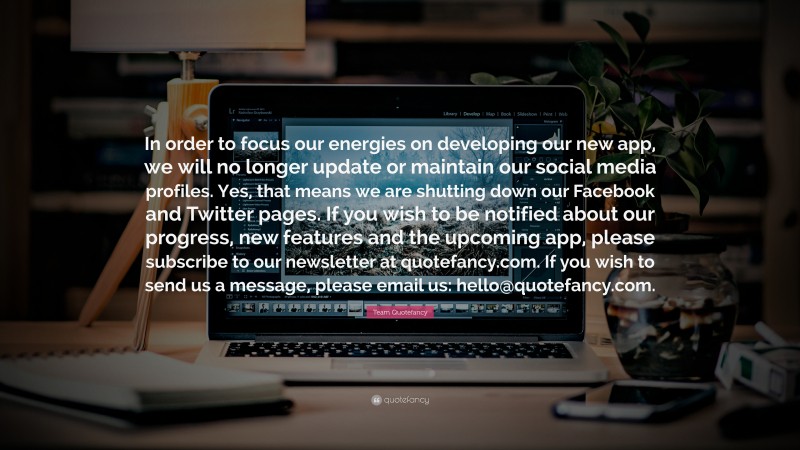Team Quotefancy Quote: “In order to focus our energies on developing our new app, we will no longer update or maintain our social media profiles. Yes, that means we are shutting down our Facebook and Twitter pages. If you wish to be notified about our progress, new features and the upcoming app, please subscribe to our newsletter at quotefancy.com. If you wish to send us a message, please email us: hello@quotefancy.com.”