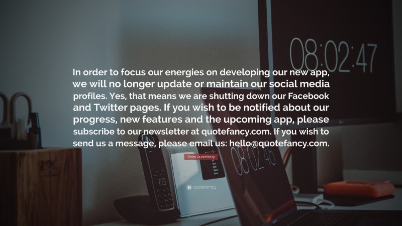 Team Quotefancy Quote: “In order to focus our energies on developing our new app, we will no longer update or maintain our social media profiles. Yes, that means we are shutting down our Facebook and Twitter pages. If you wish to be notified about our progress, new features and the upcoming app, please subscribe to our newsletter at quotefancy.com. If you wish to send us a message, please email us: hello@quotefancy.com.”