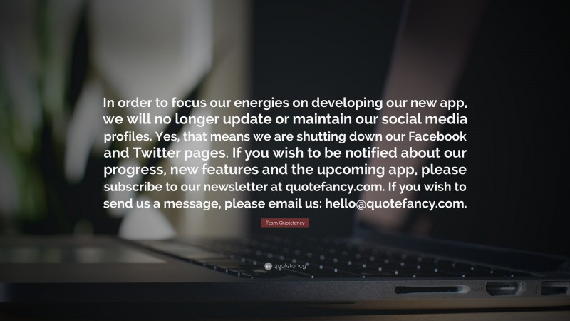 Team Quotefancy Quote: “In order to focus our energies on developing our new app, we will no longer update or maintain our social media profiles. Yes, that means we are shutting down our Facebook and Twitter pages. If you wish to be notified about our progress, new features and the upcoming app, please subscribe to our newsletter at quotefancy.com. If you wish to send us a message, please email us: hello@quotefancy.com.”