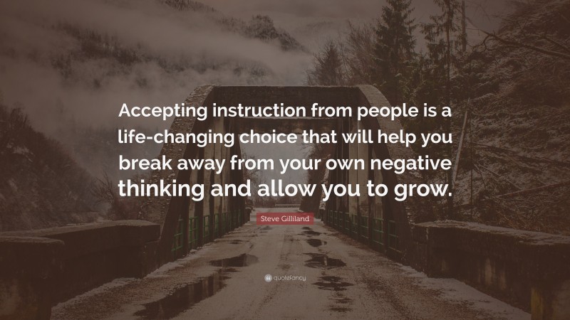 Steve Gilliland Quote: “Accepting instruction from people is a life-changing choice that will help you break away from your own negative thinking and allow you to grow.”