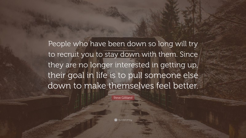 Steve Gilliland Quote: “People who have been down so long will try to recruit you to stay down with them. Since they are no longer interested in getting up, their goal in life is to pull someone else down to make themselves feel better.”