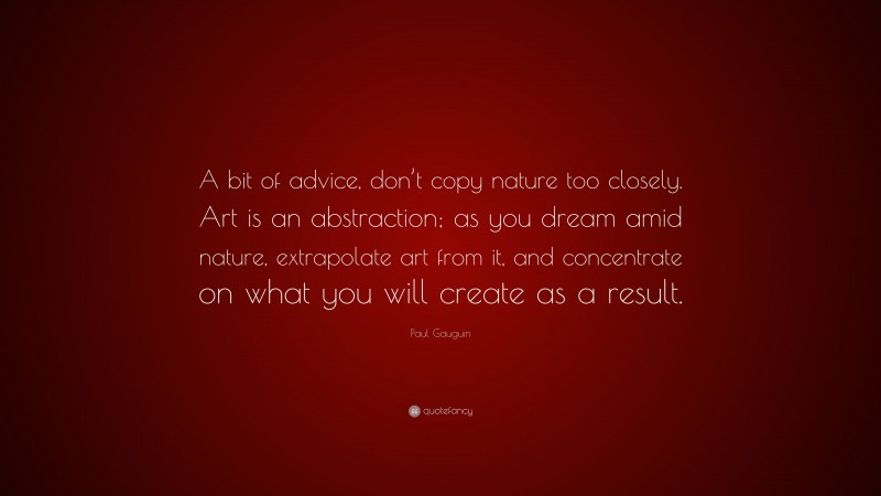 Paul Gauguin Quote: “A bit of advice, don’t copy nature too closely. Art is an abstraction; as you dream amid nature, extrapolate art from it, and concentrate on what you will create as a result.”