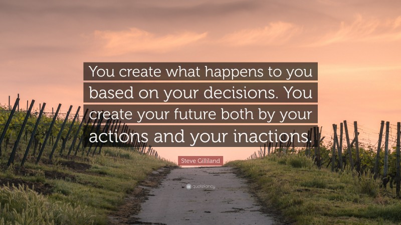 Steve Gilliland Quote: “You create what happens to you based on your decisions. You create your future both by your actions and your inactions.”