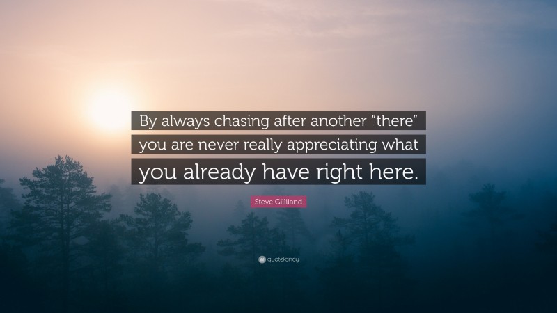 Steve Gilliland Quote: “By always chasing after another “there” you are never really appreciating what you already have right here.”