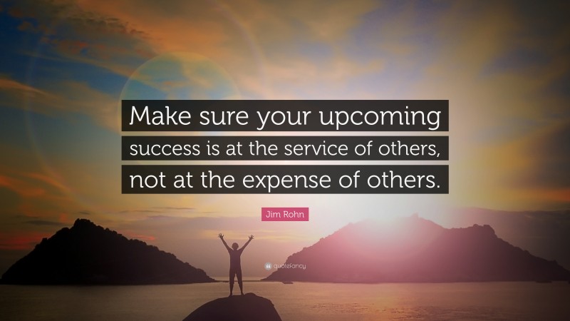 Jim Rohn Quote: “Make sure your upcoming success is at the service of others, not at the expense of others.”