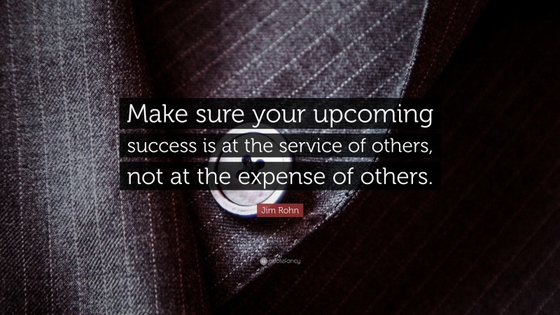 Jim Rohn Quote: “Make sure your upcoming success is at the service of others, not at the expense of others.”