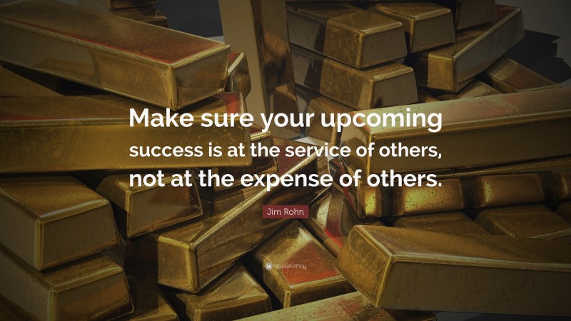 Jim Rohn Quote: “Make sure your upcoming success is at the service of others, not at the expense of others.”