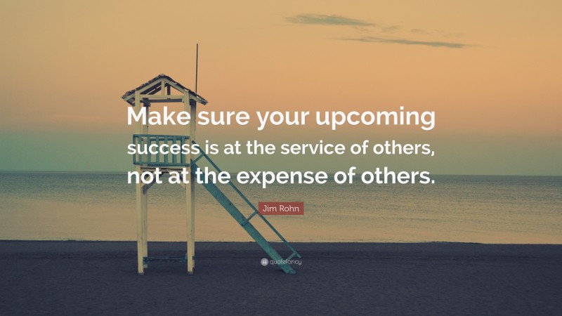 Jim Rohn Quote: “Make sure your upcoming success is at the service of others, not at the expense of others.”