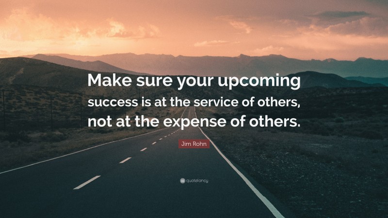 Jim Rohn Quote: “Make sure your upcoming success is at the service of others, not at the expense of others.”