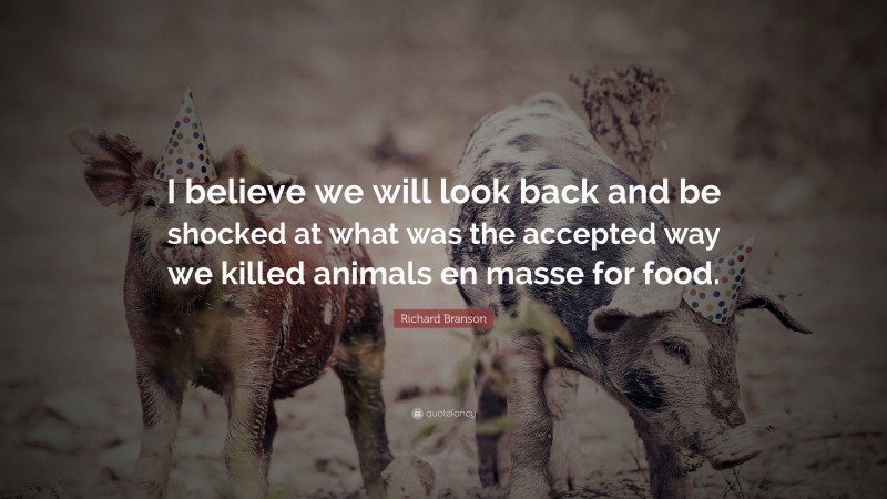 Quotes About Veganism: “I believe we will look back and be shocked at what was the accepted way we killed animals en masse for food.” — Richard Branson