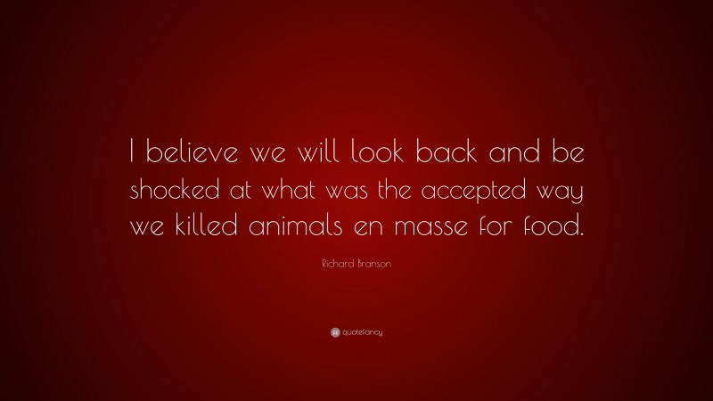 Richard Branson Quote: “I believe we will look back and be shocked at what was the accepted way we killed animals en masse for food.”
