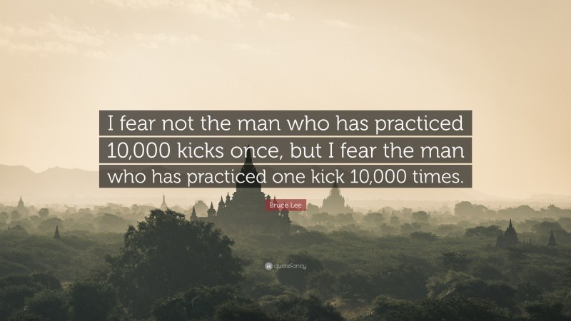 Bruce Lee Quote: “I fear not the man who has practiced 10,000 kicks once, but I fear the man who has practiced one kick 10,000 times.”