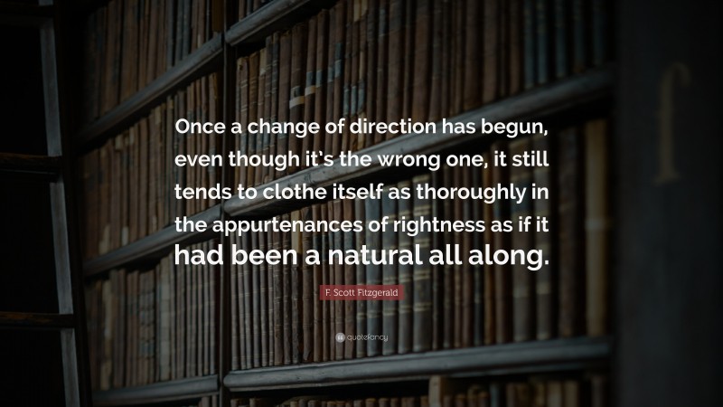 F. Scott Fitzgerald Quote: “Once a change of direction has begun, even though it’s the wrong one, it still tends to clothe itself as thoroughly in the appurtenances of rightness as if it had been a natural all along.”