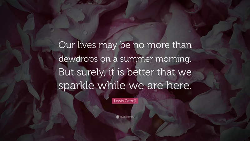 Lewis Carroll Quote: “Our lives may be no more than dewdrops on a summer morning. But surely, it is better that we sparkle while we are here.”