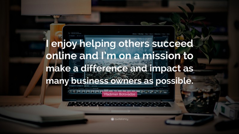  Vladimer Botsvadze Quote: “I enjoy helping others succeed online and I’m on a mission to make a difference and impact as many business owners as possible.”