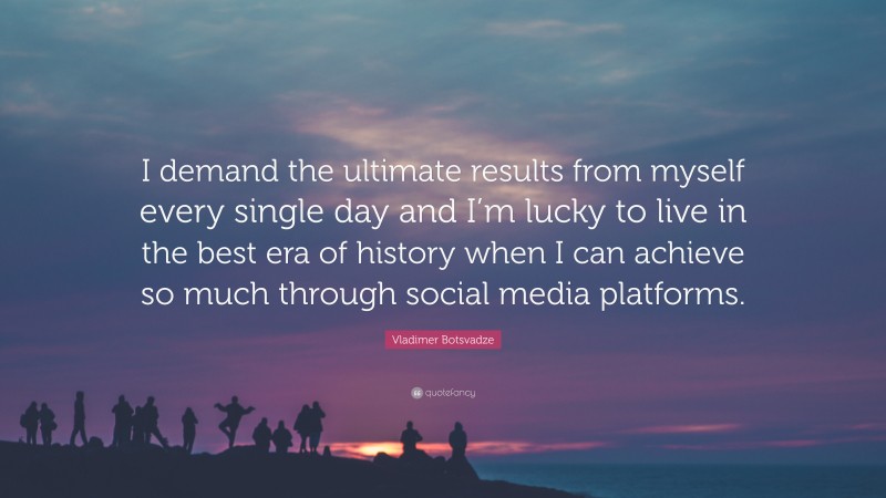  Vladimer Botsvadze Quote: “I demand the ultimate results from myself every single day and I’m lucky to live in the best era of history when I can achieve so much through social media platforms.”