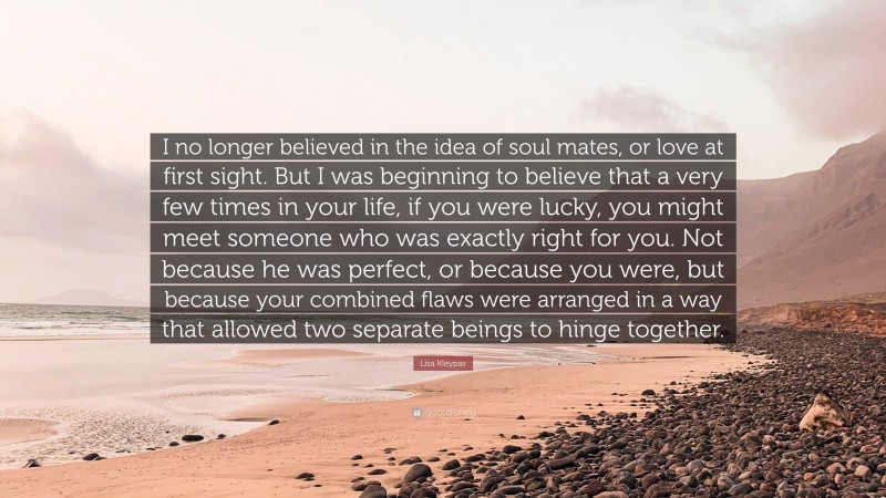 Lisa Kleypas Quote: “I no longer believed in the idea of soul mates, or love at first sight. But I was beginning to believe that a very few times in your life, if you were lucky, you might meet someone who was exactly right for you. Not because he was perfect, or because you were, but because your combined flaws were arranged in a way that allowed two separate beings to hinge together.”