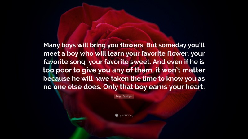 Leigh Bardugo Quote: “Many boys will bring you flowers. But someday you’ll meet a boy who will learn your favorite flower, your favorite song, your favorite sweet. And even if he is too poor to give you any of them, it won’t matter because he will have taken the time to know you as no one else does. Only that boy earns your heart.”
