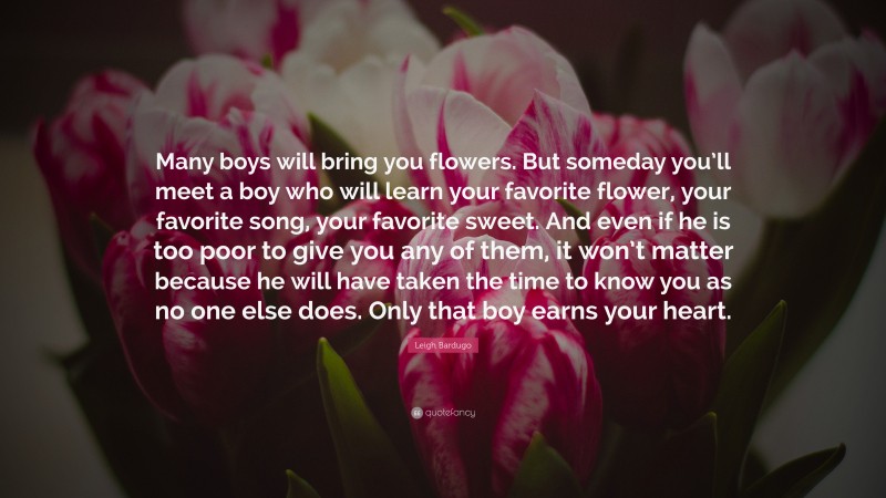 Leigh Bardugo Quote: “Many boys will bring you flowers. But someday you’ll meet a boy who will learn your favorite flower, your favorite song, your favorite sweet. And even if he is too poor to give you any of them, it won’t matter because he will have taken the time to know you as no one else does. Only that boy earns your heart.”