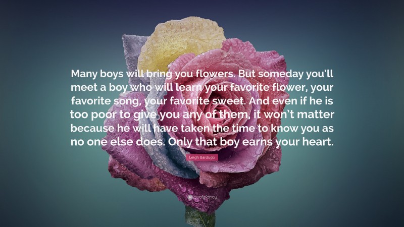 Leigh Bardugo Quote: “Many boys will bring you flowers. But someday you’ll meet a boy who will learn your favorite flower, your favorite song, your favorite sweet. And even if he is too poor to give you any of them, it won’t matter because he will have taken the time to know you as no one else does. Only that boy earns your heart.”