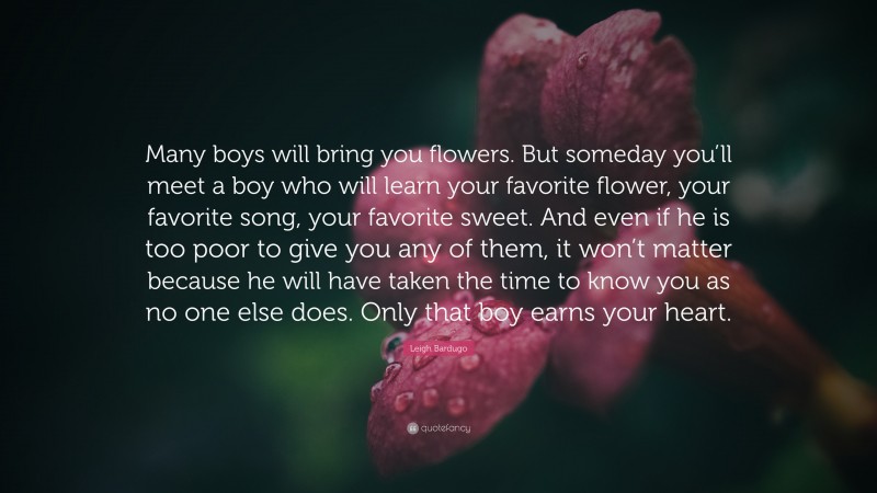 Leigh Bardugo Quote: “Many boys will bring you flowers. But someday you’ll meet a boy who will learn your favorite flower, your favorite song, your favorite sweet. And even if he is too poor to give you any of them, it won’t matter because he will have taken the time to know you as no one else does. Only that boy earns your heart.”