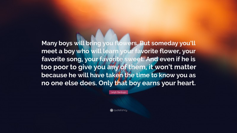 Leigh Bardugo Quote: “Many boys will bring you flowers. But someday you’ll meet a boy who will learn your favorite flower, your favorite song, your favorite sweet. And even if he is too poor to give you any of them, it won’t matter because he will have taken the time to know you as no one else does. Only that boy earns your heart.”