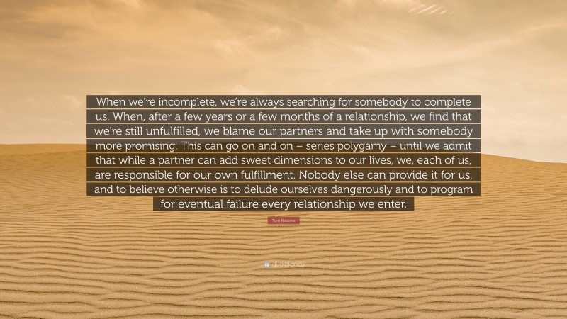 Tom Robbins Quote: “When we’re incomplete, we’re always searching for somebody to complete us. When, after a few years or a few months of a relationship, we find that we’re still unfulfilled, we blame our partners and take up with somebody more promising. This can go on and on – series polygamy – until we admit that while a partner can add sweet dimensions to our lives, we, each of us, are responsible for our own fulfillment. Nobody else can provide it for us, and to believe otherwise is to delude ourselves dangerously and to program for eventual failure every relationship we enter.”