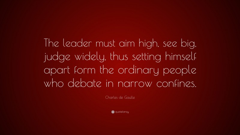 Charles de Gaulle Quote: “The leader must aim high, see big, judge widely, thus setting himself apart form the ordinary people who debate in narrow confines.”